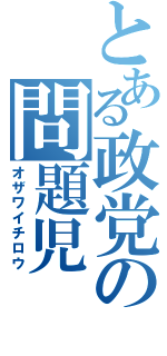 とある政党の問題児（オザワイチロウ）