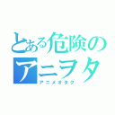 とある危険のアニヲタ（アニメオタク）