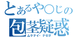 とあるや○じの包茎疑惑（ムケナイ・ナゼダ）