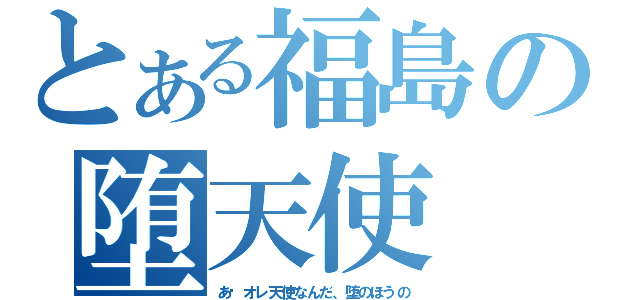 とある福島の堕天使（あ〜オレ天使なんだ、堕のほうの）