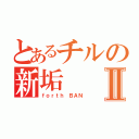 とあるチルの新垢Ⅱ（ｆｏｒｔｈ　ＢＡＮ）