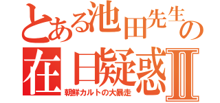 とある池田先生の在日疑惑Ⅱ（朝鮮カルトの大暴走）