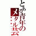 とある青年のメタル芸（根岸崇一）