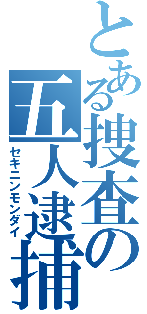 とある捜査の五人逮捕（セキニンモンダイ）