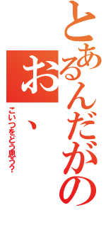 とあるんだがのぉ、（こいつをどう思う？）