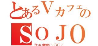 とあるＶカフェのＳＯＪＯ（「そーよ」と読みます。＼（＾Ｏ＾）／）