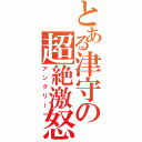 とある津守の超絶激怒（アングリー）