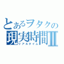 とあるヲタクの現実時間Ⅱ（リアルタイム）