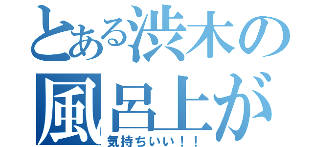 とある渋木の風呂上がり（気持ちいい！！）