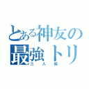 とある神友の最強トリオ（三人組）