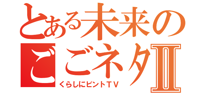 とある未来のごごネタ！Ⅱ（くらしにピントＴＶ）