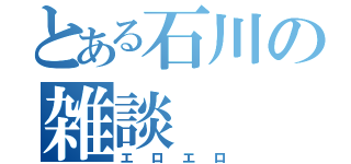 とある石川の雑談（エロエロ）