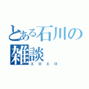 とある石川の雑談（エロエロ）