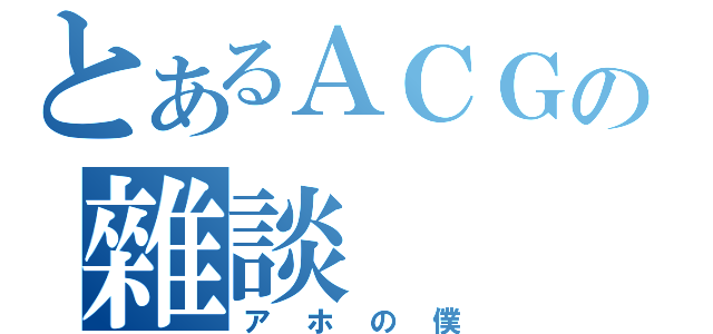 とあるＡＣＧの雜談（アホの僕）