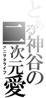 とある神谷の二次元愛（アニヲタライフ）