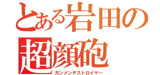 とある岩田の超顔砲（ガンメンデストロイヤー）