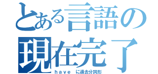 とある言語の現在完了（ｈａｖｅ に過去分詞形）