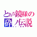 とある鏡様の砕ノ伝説（ｂ ｙ ： 鏡 様）