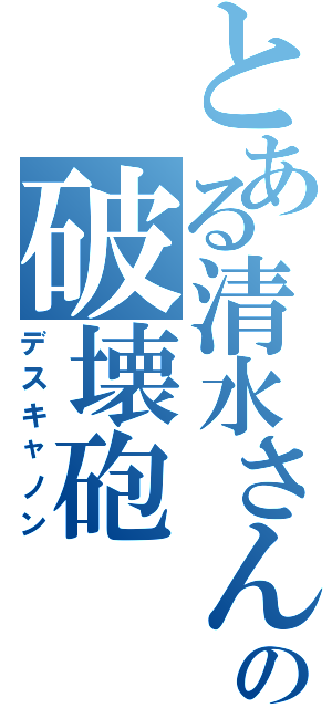 とある清水さんの破壊砲（デスキャノン）