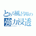 とある風呂場の強力浸透（チンパチンパ（ ° ∀ 。 ））