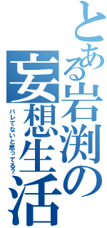 とある岩渕の妄想生活（バレてないと思ってる？）