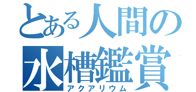 とある人間の水槽鑑賞（アクアリウム）