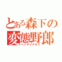 とある森下の変態野郎（ヘンタイヤロウ）