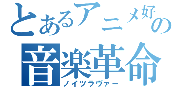 とあるアニメ好きの音楽革命（ノイツラヴァー）