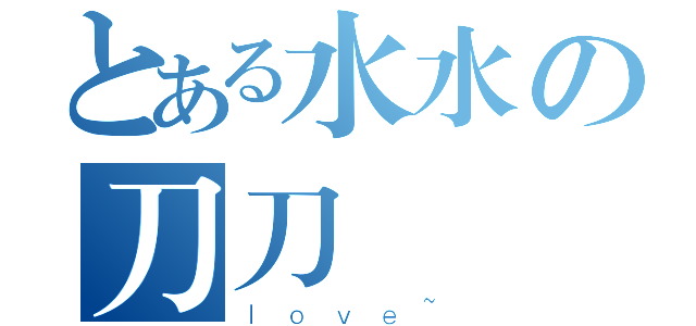 とある水水の刀刀（ｌｏｖｅ~）