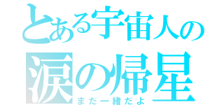 とある宇宙人の涙の帰星（まだ一緒だよ）