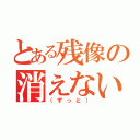 とある残像の消えない（（ずっと））