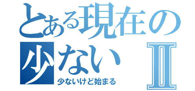 とある現在の少ないⅡ（少ないけど始まる）