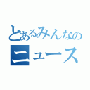 とあるみんなのニュース（）