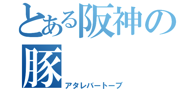 とある阪神の豚（アタレバートーブ）