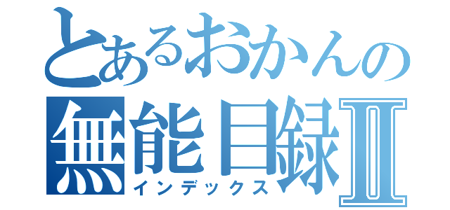 とあるおかんの無能目録Ⅱ（インデックス）