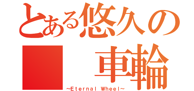 とある悠久の　　車輪（～Ｅｔｅｒｎａｌ Ｗｈｅｅｌ～）