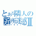 とある隣人の近所迷惑Ⅱ（うるさい）