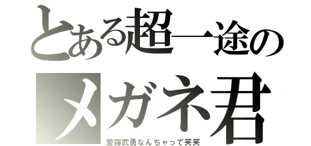 とある超一途のメガネ君（愛羅武勇なんちゃって笑笑）