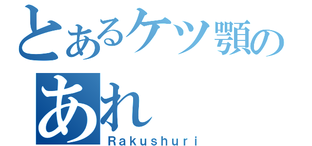 とあるケツ顎のあれ（Ｒａｋｕｓｈｕｒｉ）