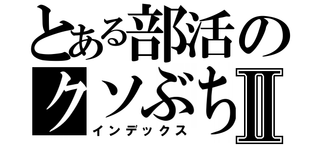 とある部活のクソぶちょーⅡ（インデックス）