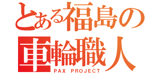 とある福島の車輪職人（ＰＡＸ ＰＲＯＪＥＣＴ）