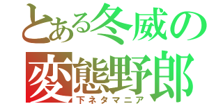 とある冬威の変態野郎（下ネタマニア）