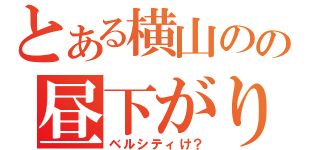 とある横山のの昼下がり（ベルシティけ？）