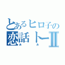 とあるヒロ子の恋話トークⅡ（ああ）