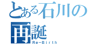 とある石川の再誕（Ｒｅ－Ｂｉｒｔｈ ）