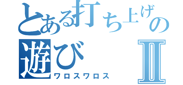 とある打ち上げと言う名のの遊びⅡ（ワロスワロス）