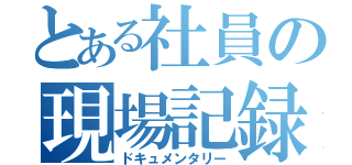 とある社員の現場記録（ドキュメンタリー）