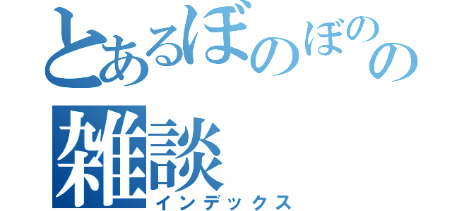 とあるぼのぼのの雑談（インデックス）