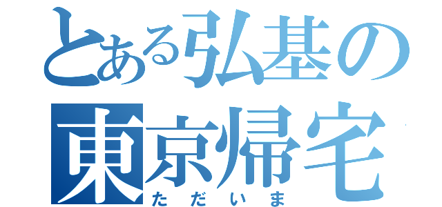 とある弘基の東京帰宅（ただいま）