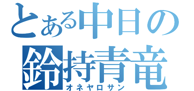 とある中日の鈴持青竜（オネヤロサン）